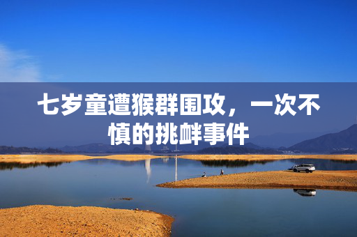 七岁童遭猴群围攻，一次不慎的挑衅事件
