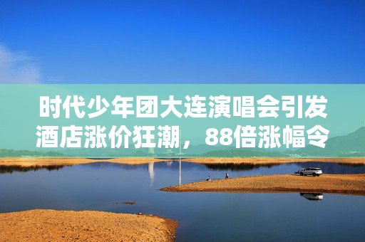 时代少年团大连演唱会引发酒店涨价狂潮，88倍涨幅令人震惊