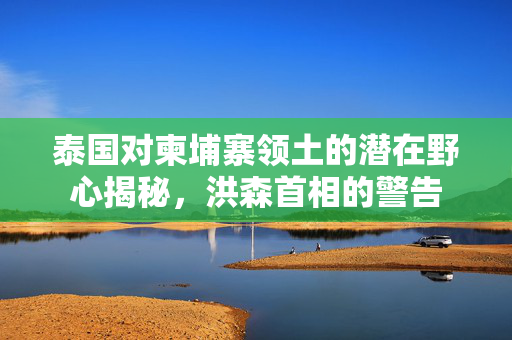 泰国对柬埔寨领土的潜在野心揭秘，洪森首相的警告