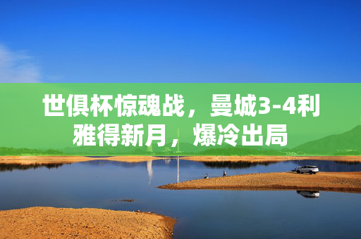 世俱杯惊魂战，曼城3-4利雅得新月，爆冷出局