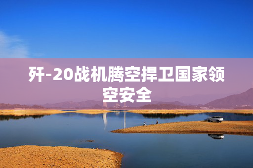 歼-20战机腾空捍卫国家领空安全