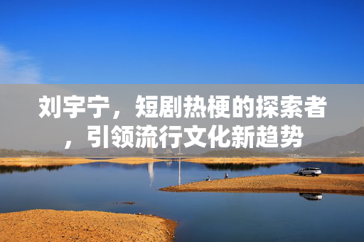 刘宇宁，短剧热梗的探索者，引领流行文化新趋势