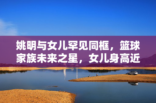 姚明与女儿罕见同框，篮球家族未来之星，女儿身高近两米