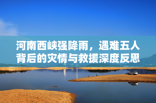 河南西峡强降雨，遇难五人背后的灾情与救援深度反思