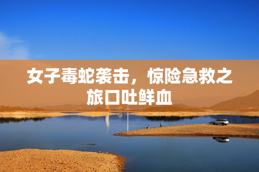 女子毒蛇袭击，惊险急救之旅口吐鲜血