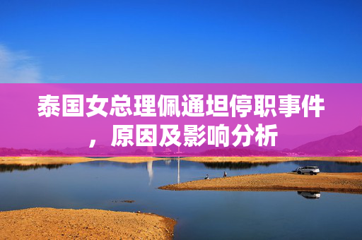 泰国女总理佩通坦停职事件，原因及影响分析