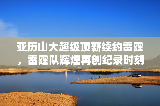 亚历山大超级顶薪续约雷霆，雷霆队辉煌再创纪录时刻