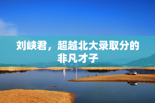 刘峡君，超越北大录取分的非凡才子