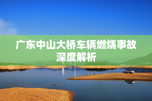 广东中山大桥车辆燃烧事故深度解析