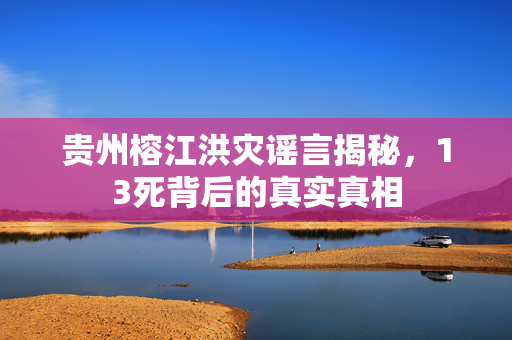贵州榕江洪灾谣言揭秘，13死背后的真实真相