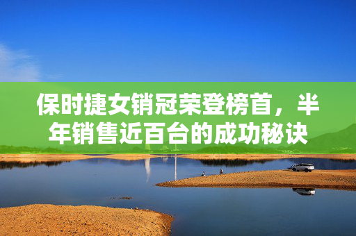 保时捷女销冠荣登榜首，半年销售近百台的成功秘诀
