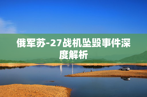 俄军苏-27战机坠毁事件深度解析