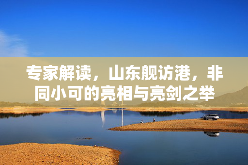 专家解读，山东舰访港，非同小可的亮相与亮剑之举
