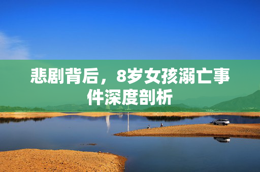 悲剧背后，8岁女孩溺亡事件深度剖析