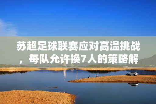 苏超足球联赛应对高温挑战，每队允许换7人的策略解析