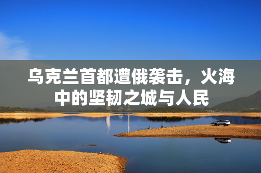 乌克兰首都遭俄袭击，火海中的坚韧之城与人民