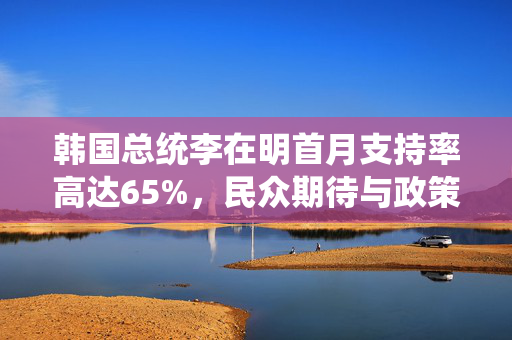 韩国总统李在明首月支持率高达65%，民众期待与政策成效双重肯定