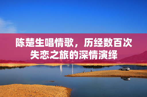 陈楚生唱情歌，历经数百次失恋之旅的深情演绎