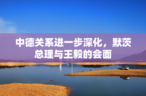 中德关系进一步深化，默茨总理与王毅的会面