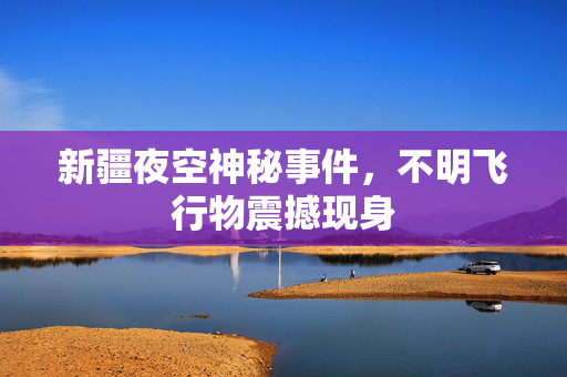 新疆夜空神秘事件，不明飞行物震撼现身