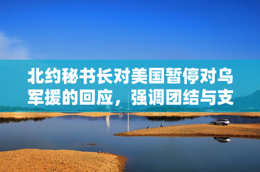 北约秘书长对美国暂停对乌军援的回应，强调团结与支持的重要性