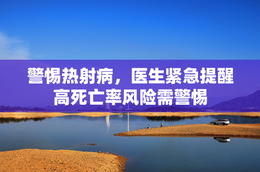 警惕热射病，医生紧急提醒高死亡率风险需警惕