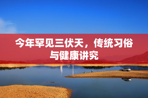 今年罕见三伏天，传统习俗与健康讲究