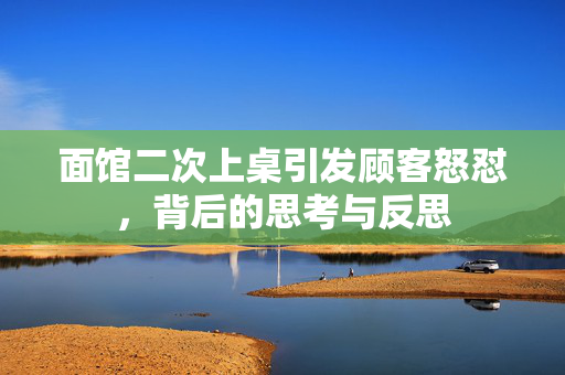面馆二次上桌引发顾客怒怼，背后的思考与反思