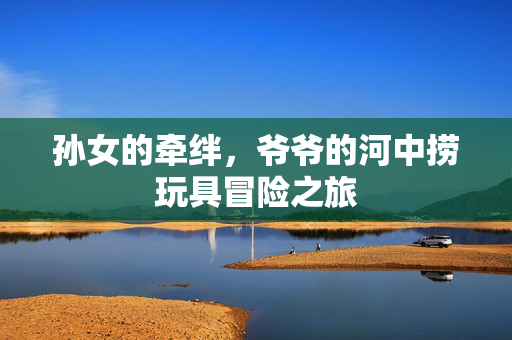 孙女的牵绊，爷爷的河中捞玩具冒险之旅
