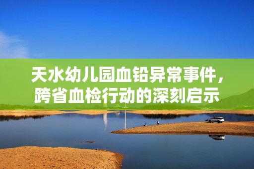 天水幼儿园血铅异常事件，跨省血检行动的深刻启示