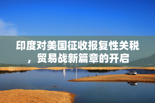印度对美国征收报复性关税，贸易战新篇章的开启