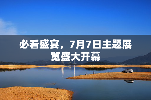 必看盛宴，7月7日主题展览盛大开幕