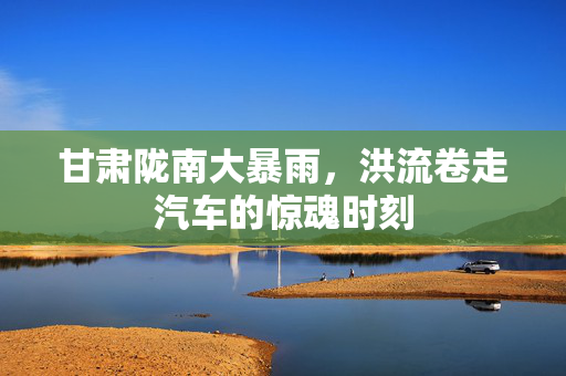 甘肃陇南大暴雨，洪流卷走汽车的惊魂时刻