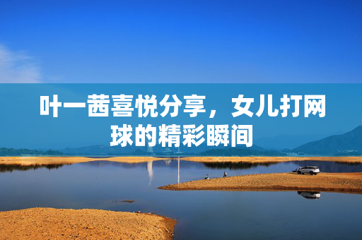 叶一茜喜悦分享，女儿打网球的精彩瞬间