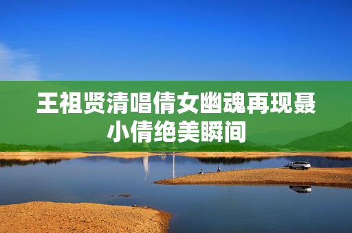 王祖贤清唱倩女幽魂再现聂小倩绝美瞬间