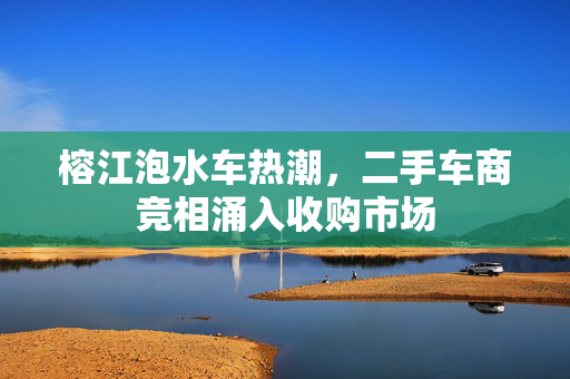 榕江泡水车热潮，二手车商竞相涌入收购市场