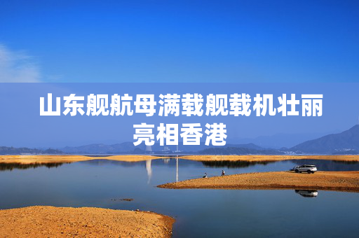 山东舰航母满载舰载机壮丽亮相香港