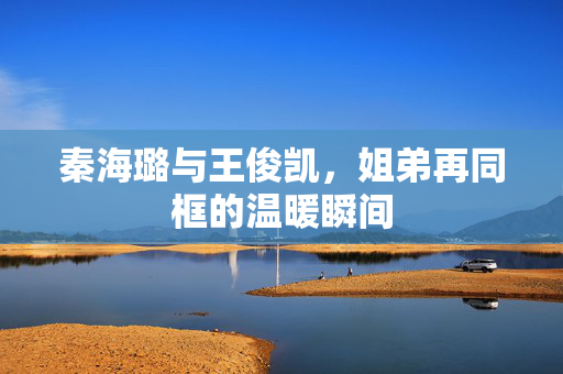 秦海璐与王俊凯，姐弟再同框的温暖瞬间