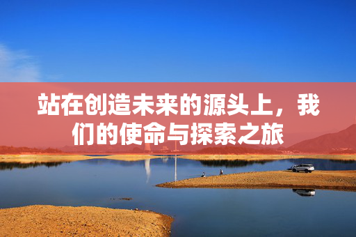 站在创造未来的源头上，我们的使命与探索之旅