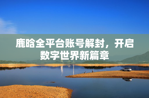 鹿晗全平台账号解封，开启数字世界新篇章