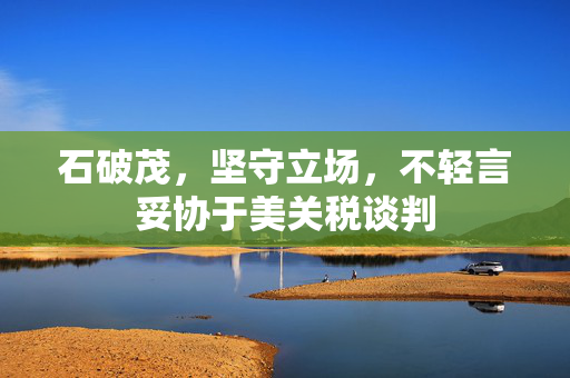 石破茂，坚守立场，不轻言妥协于美关税谈判