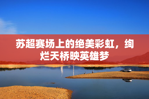苏超赛场上的绝美彩虹，绚烂天桥映英雄梦
