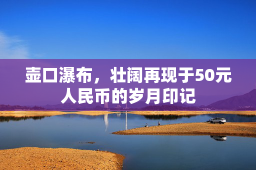 壶口瀑布，壮阔再现于50元人民币的岁月印记