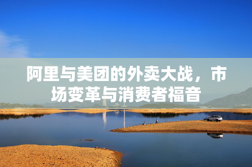 阿里与美团的外卖大战，市场变革与消费者福音