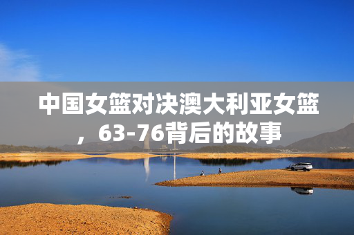中国女篮对决澳大利亚女篮，63-76背后的故事