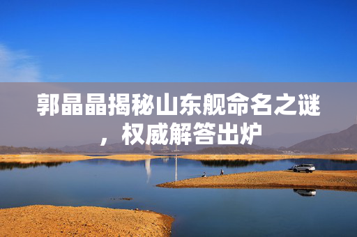 郭晶晶揭秘山东舰命名之谜，权威解答出炉