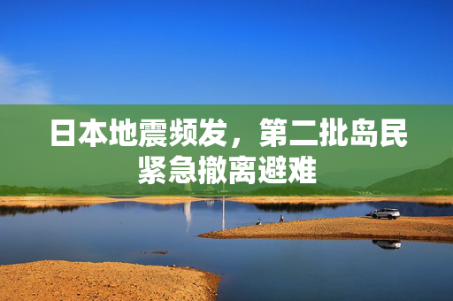 日本地震频发，第二批岛民紧急撤离避难