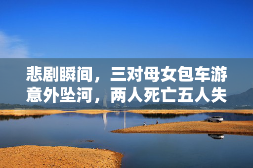 悲剧瞬间，三对母女包车游意外坠河，两人死亡五人失联
