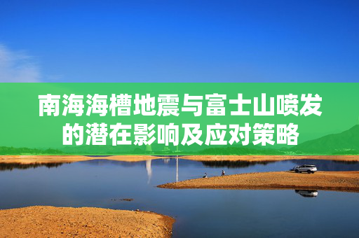 南海海槽地震与富士山喷发的潜在影响及应对策略