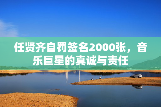 任贤齐自罚签名2000张，音乐巨星的真诚与责任